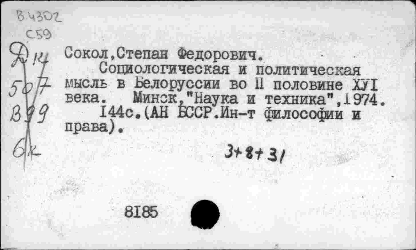 ﻿?>
С59
Сокол,Степан Федорович.
Социологическая и политическая мысль в Белоруссии во 11 половине ХУ1 века. Минск,"Наука и техника",1974.
144с.(АН БССР.Ин-т философии и права).
8185